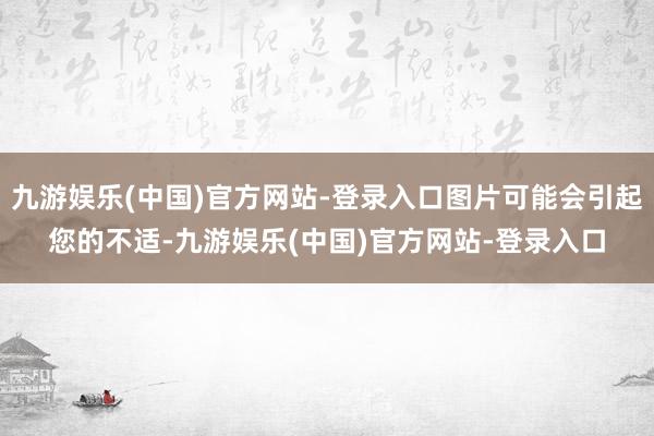 九游娱乐(中国)官方网站-登录入口图片可能会引起您的不适-九游娱乐(中国)官方网站-登录入口