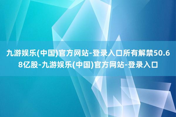 九游娱乐(中国)官方网站-登录入口所有解禁50.68亿股-九游娱乐(中国)官方网站-登录入口