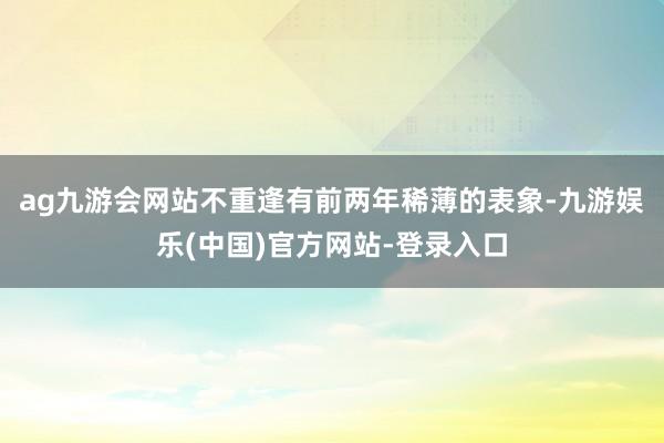 ag九游会网站不重逢有前两年稀薄的表象-九游娱乐(中国)官方网站-登录入口