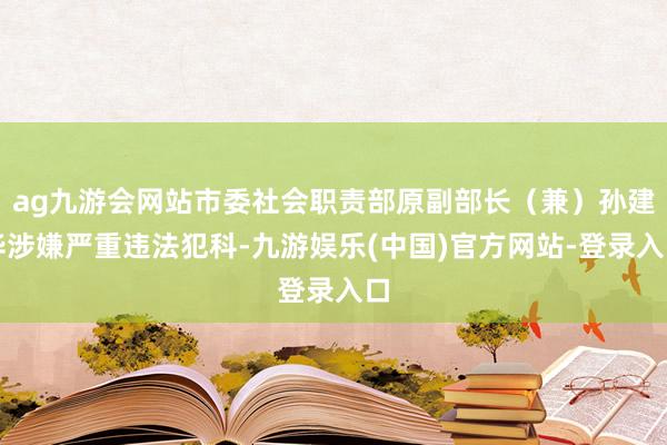 ag九游会网站市委社会职责部原副部长（兼）孙建华涉嫌严重违法犯科-九游娱乐(中国)官方网站-登录入口