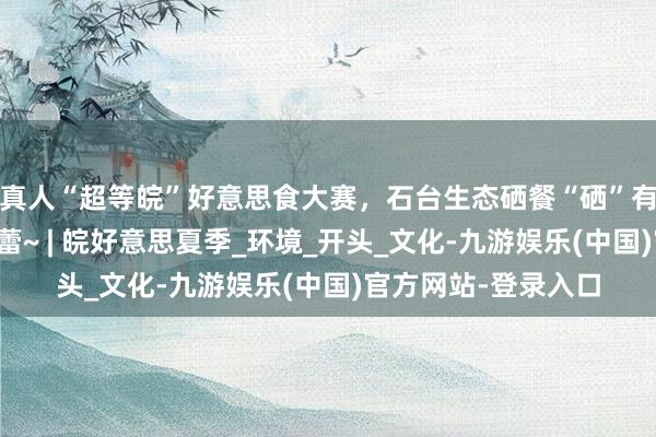 真人“超等皖”好意思食大赛，石台生态硒餐“硒”有可口，惊艳你的味蕾~ | 皖好意思夏季_环境_开头_文化-九游娱乐(中国)官方网站-登录入口