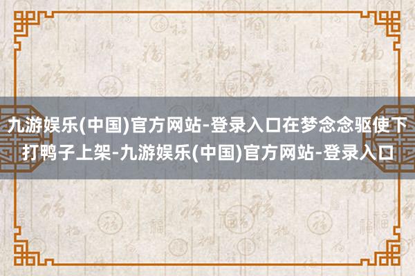 九游娱乐(中国)官方网站-登录入口在梦念念驱使下打鸭子上架-九游娱乐(中国)官方网站-登录入口