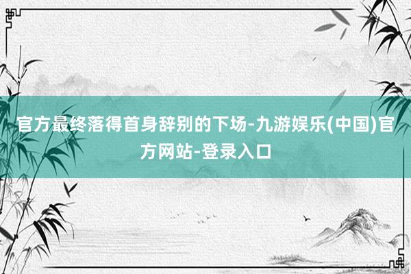 官方最终落得首身辞别的下场-九游娱乐(中国)官方网站-登录入口