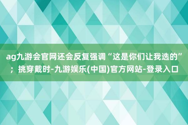 ag九游会官网还会反复强调“这是你们让我选的”；挑穿戴时-九游娱乐(中国)官方网站-登录入口