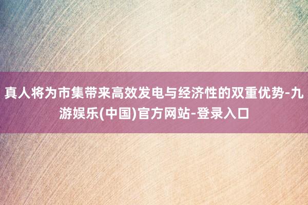 真人将为市集带来高效发电与经济性的双重优势-九游娱乐(中国)官方网站-登录入口