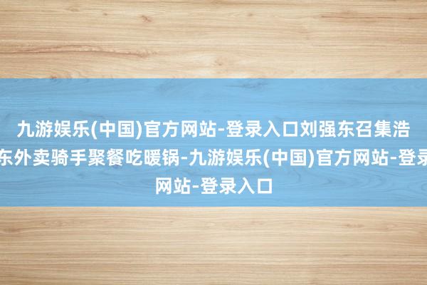 九游娱乐(中国)官方网站-登录入口刘强东召集浩荡京东外卖骑手聚餐吃暖锅-九游娱乐(中国)官方网站-登录入口
