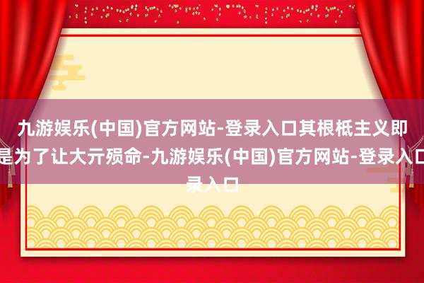 九游娱乐(中国)官方网站-登录入口其根柢主义即是为了让大亓殒命-九游娱乐(中国)官方网站-登录入口