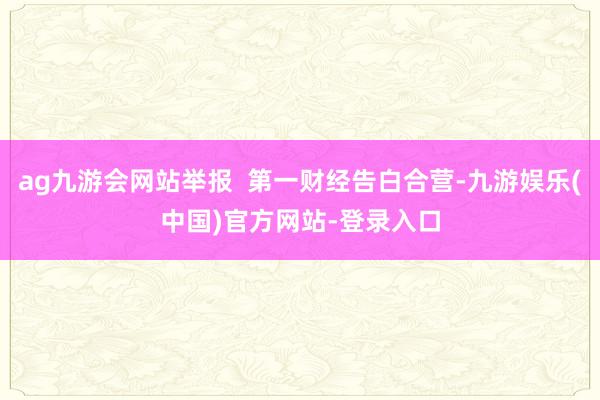 ag九游会网站举报  第一财经告白合营-九游娱乐(中国)官方网站-登录入口