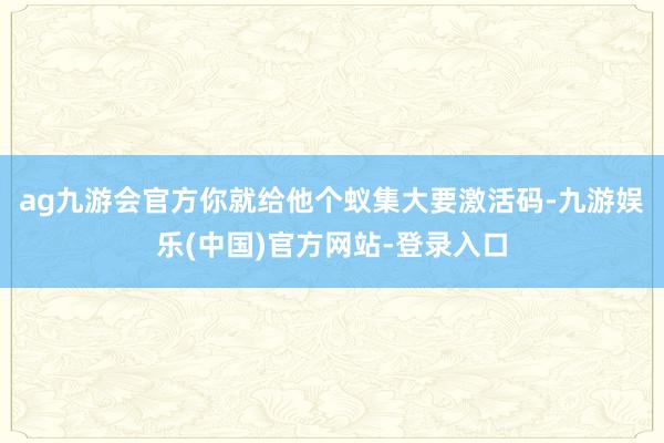 ag九游会官方你就给他个蚁集大要激活码-九游娱乐(中国)官方网站-登录入口