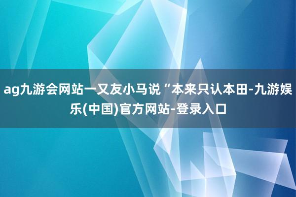 ag九游会网站一又友小马说“本来只认本田-九游娱乐(中国)官方网站-登录入口