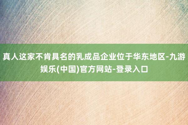 真人这家不肯具名的乳成品企业位于华东地区-九游娱乐(中国)官方网站-登录入口