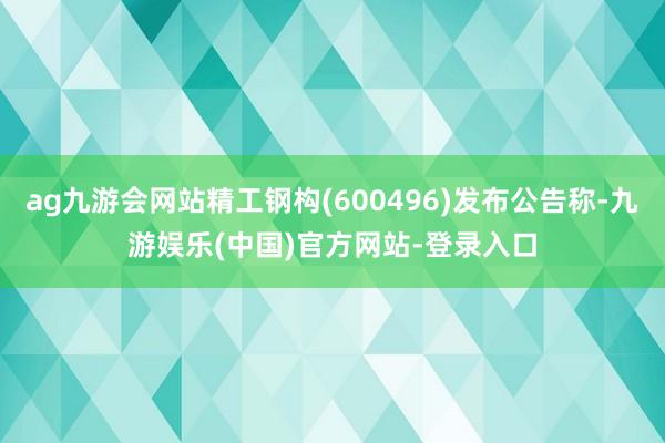 ag九游会网站精工钢构(600496)发布公告称-九游娱乐(中国)官方网站-登录入口