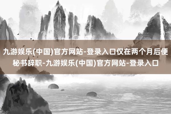 九游娱乐(中国)官方网站-登录入口仅在两个月后便秘书辞职-九游娱乐(中国)官方网站-登录入口