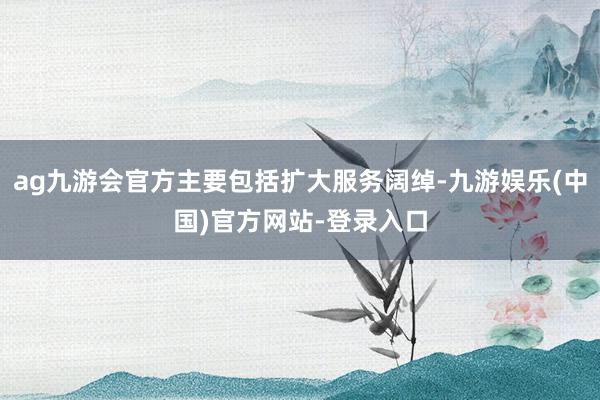 ag九游会官方主要包括扩大服务阔绰-九游娱乐(中国)官方网站-登录入口