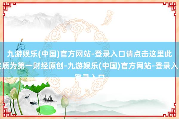 九游娱乐(中国)官方网站-登录入口请点击这里此实质为第一财经原创-九游娱乐(中国)官方网站-登录入口