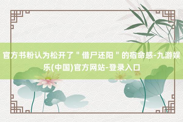 官方书粉认为松开了＂借尸还阳＂的宿命感-九游娱乐(中国)官方网站-登录入口