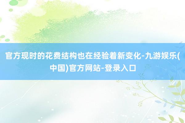 官方现时的花费结构也在经验着新变化-九游娱乐(中国)官方网站-登录入口