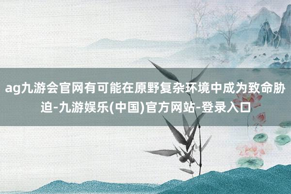 ag九游会官网有可能在原野复杂环境中成为致命胁迫-九游娱乐(中国)官方网站-登录入口