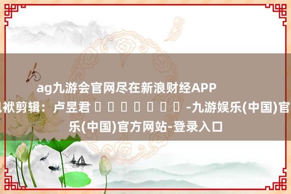 ag九游会官网尽在新浪财经APP            						包袱剪辑：卢昱君 							-九游娱乐(中国)官方网站-登录入口