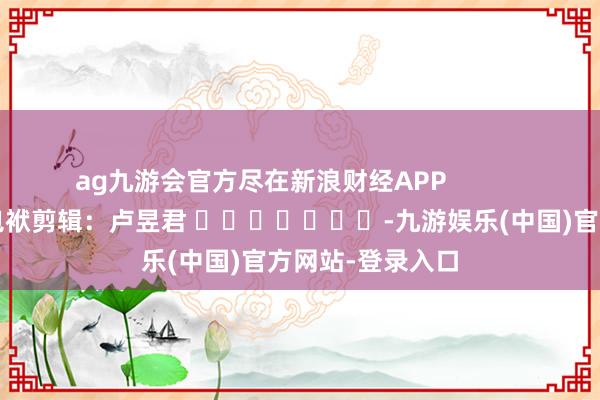 ag九游会官方尽在新浪财经APP            						包袱剪辑：卢昱君 							-九游娱乐(中国)官方网站-登录入口