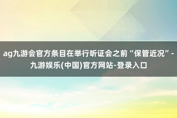 ag九游会官方条目在举行听证会之前“保管近况”-九游娱乐(中国)官方网站-登录入口