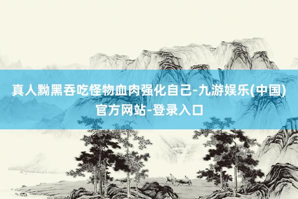 真人黝黑吞吃怪物血肉强化自己-九游娱乐(中国)官方网站-登录入口