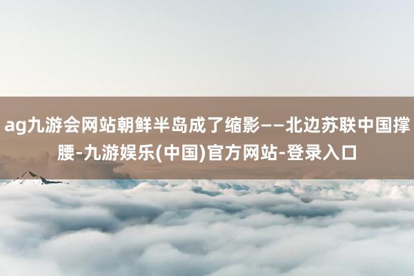 ag九游会网站朝鲜半岛成了缩影——北边苏联中国撑腰-九游娱乐(中国)官方网站-登录入口