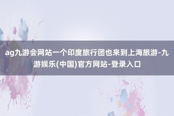 ag九游会网站一个印度旅行团也来到上海旅游-九游娱乐(中国)官方网站-登录入口
