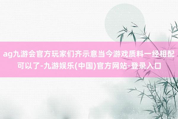 ag九游会官方玩家们齐示意当今游戏质料一经相配可以了-九游娱乐(中国)官方网站-登录入口