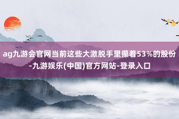 ag九游会官网当前这些大激脱手里攥着53%的股份-九游娱乐(中国)官方网站-登录入口