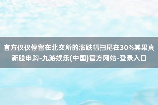 官方仅仅停留在北交所的涨跌幅扫尾在30%其果真新股申购-九游娱乐(中国)官方网站-登录入口