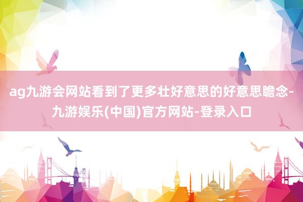 ag九游会网站看到了更多壮好意思的好意思瞻念-九游娱乐(中国)官方网站-登录入口