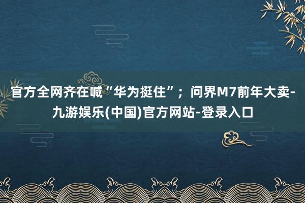 官方全网齐在喊“华为挺住”；问界M7前年大卖-九游娱乐(中国)官方网站-登录入口