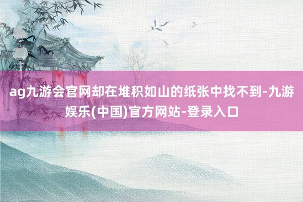 ag九游会官网却在堆积如山的纸张中找不到-九游娱乐(中国)官方网站-登录入口