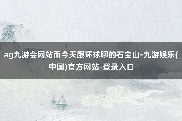 ag九游会网站而今天跟环球聊的石宝山-九游娱乐(中国)官方网站-登录入口
