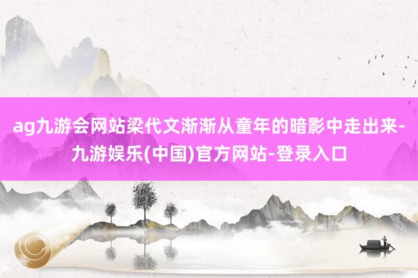 ag九游会网站梁代文渐渐从童年的暗影中走出来-九游娱乐(中国)官方网站-登录入口