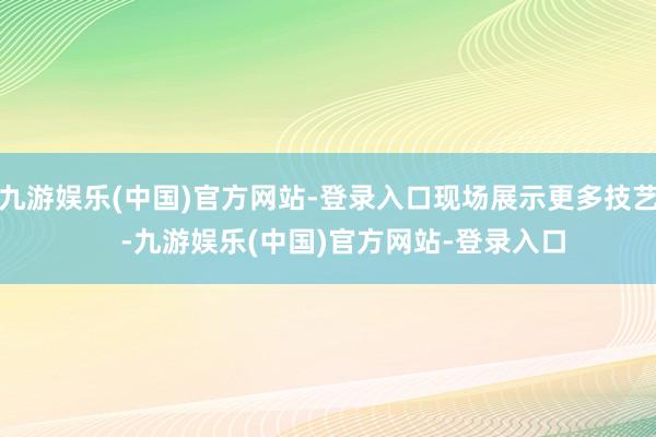 九游娱乐(中国)官方网站-登录入口现场展示更多技艺    -九游娱乐(中国)官方网站-登录入口