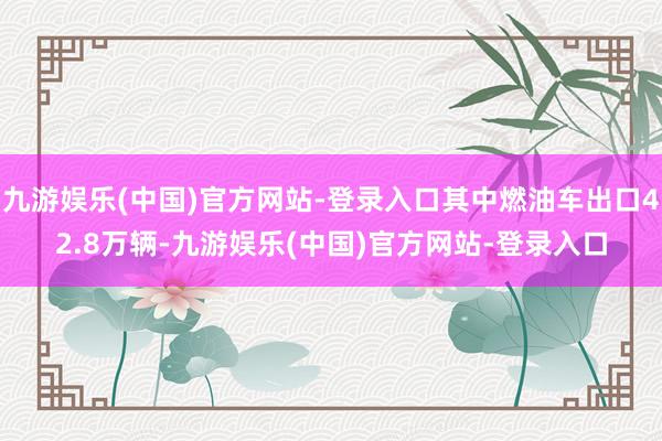 九游娱乐(中国)官方网站-登录入口其中燃油车出口42.8万辆-九游娱乐(中国)官方网站-登录入口