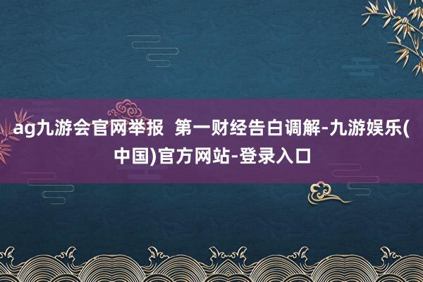 ag九游会官网举报  第一财经告白调解-九游娱乐(中国)官方网站-登录入口