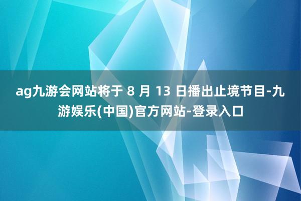 ag九游会网站将于 8 月 13 日播出止境节目-九游娱乐(中国)官方网站-登录入口