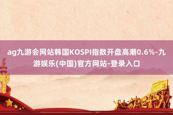 ag九游会网站韩国KOSPI指数开盘高潮0.6%-九游娱乐(中国)官方网站-登录入口