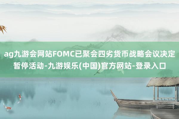 ag九游会网站FOMC已聚会四劣货币战略会议决定暂停活动-九游娱乐(中国)官方网站-登录入口