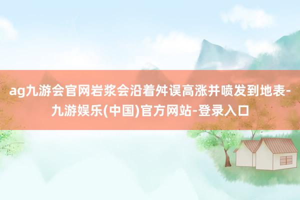 ag九游会官网岩浆会沿着舛误高涨并喷发到地表-九游娱乐(中国)官方网站-登录入口