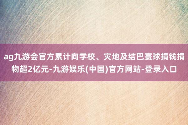 ag九游会官方累计向学校、灾地及结巴寰球捐钱捐物超2亿元-九游娱乐(中国)官方网站-登录入口