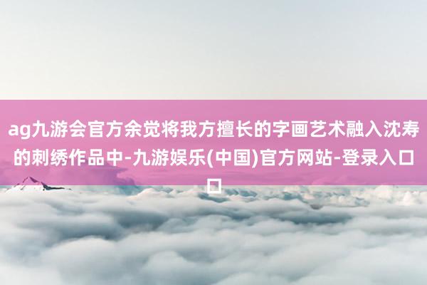 ag九游会官方余觉将我方擅长的字画艺术融入沈寿的刺绣作品中-九游娱乐(中国)官方网站-登录入口