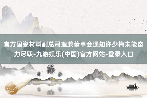 官方　　国瓷材料副总司理兼董事会通知许少梅未能奋力尽职-九游娱乐(中国)官方网站-登录入口