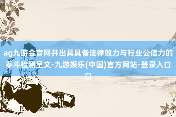 ag九游会官网并出具具备法律效力与行业公信力的泰斗检测呈文-九游娱乐(中国)官方网站-登录入口
