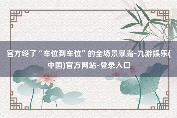 官方终了“车位到车位”的全场景暴露-九游娱乐(中国)官方网站-登录入口