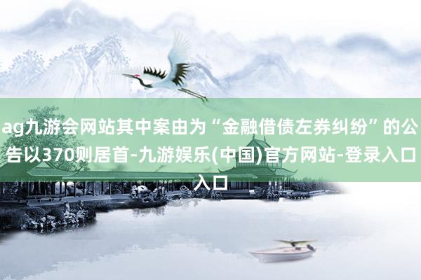 ag九游会网站其中案由为“金融借债左券纠纷”的公告以370则居首-九游娱乐(中国)官方网站-登录入口