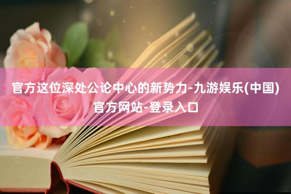 官方这位深处公论中心的新势力-九游娱乐(中国)官方网站-登录入口